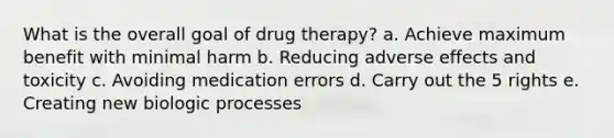 What is the overall goal of drug therapy? a. Achieve maximum benefit with minimal harm b. Reducing adverse effects and toxicity c. Avoiding medication errors d. Carry out the 5 rights e. Creating new biologic processes