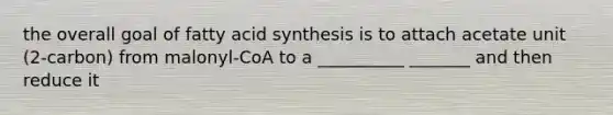 the overall goal of fatty acid synthesis is to attach acetate unit (2-carbon) from malonyl-CoA to a __________ _______ and then reduce it