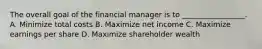 The overall goal of the financial manager is to _________________. A. Minimize total costs B. Maximize net income C. Maximize earnings per share D. Maximize shareholder wealth