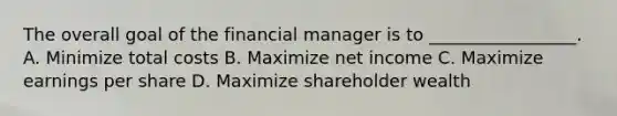 The overall goal of the financial manager is to _________________. A. Minimize total costs B. Maximize net income C. Maximize earnings per share D. Maximize shareholder wealth