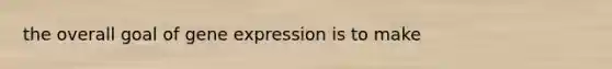 the overall goal of gene expression is to make