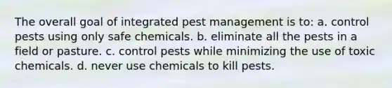 The overall goal of integrated pest management is to: a. control pests using only safe chemicals. b. eliminate all the pests in a field or pasture. c. control pests while minimizing the use of toxic chemicals. d. never use chemicals to kill pests.