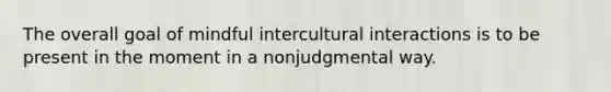 The overall goal of mindful intercultural interactions is to be present in the moment in a nonjudgmental way.