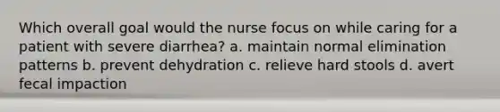 Which overall goal would the nurse focus on while caring for a patient with severe diarrhea? a. maintain normal elimination patterns b. prevent dehydration c. relieve hard stools d. avert fecal impaction