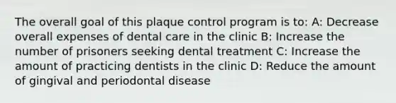 The overall goal of this plaque control program is to: A: Decrease overall expenses of dental care in the clinic B: Increase the number of prisoners seeking dental treatment C: Increase the amount of practicing dentists in the clinic D: Reduce the amount of gingival and periodontal disease