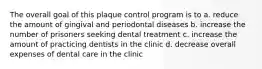 The overall goal of this plaque control program is to a. reduce the amount of gingival and periodontal diseases b. increase the number of prisoners seeking dental treatment c. increase the amount of practicing dentists in the clinic d. decrease overall expenses of dental care in the clinic