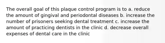 The overall goal of this plaque control program is to a. reduce the amount of gingival and periodontal diseases b. increase the number of prisoners seeking dental treatment c. increase the amount of practicing dentists in the clinic d. decrease overall expenses of dental care in the clinic