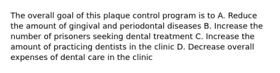 The overall goal of this plaque control program is to A. Reduce the amount of gingival and periodontal diseases B. Increase the number of prisoners seeking dental treatment C. Increase the amount of practicing dentists in the clinic D. Decrease overall expenses of dental care in the clinic