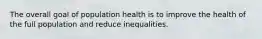 The overall goal of population health is to improve the health of the full population and reduce inequalities.