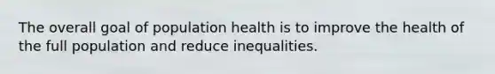 The overall goal of population health is to improve the health of the full population and reduce inequalities.