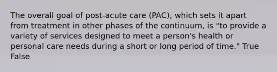 The overall goal of post-acute care (PAC), which sets it apart from treatment in other phases of the continuum, is "to provide a variety of services designed to meet a person's health or personal care needs during a short or long period of time." True False