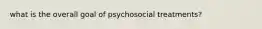 what is the overall goal of psychosocial treatments?