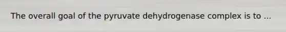 The overall goal of the pyruvate dehydrogenase complex is to ...