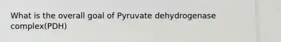 What is the overall goal of Pyruvate dehydrogenase complex(PDH)