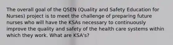 The overall goal of the QSEN (Quality and Safety Education for Nurses) project is to meet the challenge of preparing future nurses who will have the KSAs necessary to continuously improve the quality and safety of the health care systems within which they work. What are KSA's?