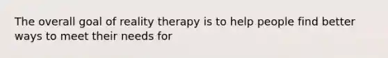 The overall goal of reality therapy is to help people find better ways to meet their needs for