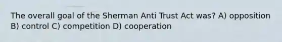 The overall goal of the Sherman Anti Trust Act was? A) opposition B) control C) competition D) cooperation