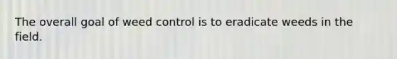 The overall goal of weed control is to eradicate weeds in the field.