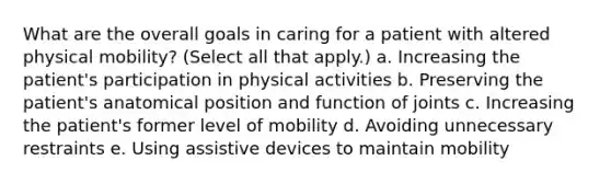 What are the overall goals in caring for a patient with altered physical mobility? (Select all that apply.) a. Increasing the patient's participation in physical activities b. Preserving the patient's anatomical position and function of joints c. Increasing the patient's former level of mobility d. Avoiding unnecessary restraints e. Using assistive devices to maintain mobility