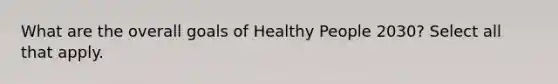 What are the overall goals of Healthy People 2030? Select all that apply.