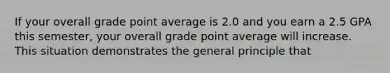 If your overall grade point average is 2.0 and you earn a 2.5 GPA this semester, your overall grade point average will increase. This situation demonstrates the general principle that