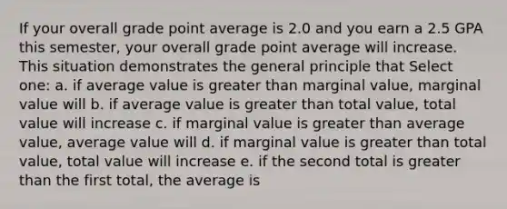 If your overall grade point average is 2.0 and you earn a 2.5 GPA this semester, your overall grade point average will increase. This situation demonstrates the general principle that Select one: a. if average value is greater than marginal value, marginal value will b. if average value is greater than total value, total value will increase c. if marginal value is greater than average value, average value will d. if marginal value is greater than total value, total value will increase e. if the second total is greater than the first total, the average is