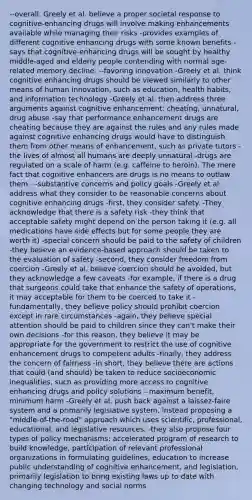 --overall, Greely et al. believe a proper societal response to cognitive-enhancing drugs will involve making enhancements available while managing their risks -provides examples of different cognitive enhancing drugs with some known benefits -says that cognitive-enhancing drugs will be sought by healthy middle-aged and elderly people contending with normal age-related memory decline. --favoring innovation -Greely et al. think cognitive enhancing drugs should be viewed similarly to other means of human innovation, such as education, health habits, and information technology -Greely et al. then address three arguments against cognitive enhancement: cheating, unnatural, drug abuse -say that performance enhancement drugs are cheating because they are against the rules and any rules made against cognitive enhancing drugs would have to distinguish them from other means of enhancement, such as private tutors -the lives of almost all humans are deeply unnatural -drugs are regulated on a scale of harm (e.g. caffeine to heroin). The mere fact that cognitive enhancers are drugs is no means to outlaw them. --substantive concerns and policy goals -Greely et al. address what they consider to be reasonable concerns about cognitive enhancing drugs -first, they consider safety. -They acknowledge that there is a safety risk -they think that acceptable safety might depend on the person taking it (e.g. all medications have side effects but for some people they are worth it) -special concern should be paid to the safety of children -they believe an evidence-based approach should be taken to the evaluation of safety -second, they consider freedom from coercion -Greely et al. believe coercion should be avoided, but they acknowledge a few caveats -for example, if there is a drug that surgeons could take that enhance the safety of operations, it may acceptable for them to be coerced to take it -fundamentally, they believe policy should prohibit coercion except in rare circumstances -again, they believe special attention should be paid to children since they can't make their own decisions -for this reason, they believe it may be appropriate for the government to restrict the use of cognitive enhancement drugs to competent adults -finally, they address the concern of fairness -in short, they believe there are actions that could (and should) be taken to reduce socioeconomic inequalities, such as providing more access to cognitive enhancing drugs and policy solutions --maximum benefit, minimum harm -Greely et al. push back against a laissez-faire system and a primarily legislative system, instead proposing a "middle-of-the-road" approach which uses scientific, professional, educational, and legislative resources. -they also propose four types of policy mechanisms: accelerated program of research to build knowledge, participation of relevant professional organizations in formulating guidelines, education to increase public understanding of cognitive enhancement, and legislation, primarily legislation to bring existing laws up to date with changing technology and social norms