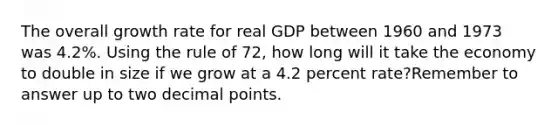 The overall growth rate for real GDP between 1960 and 1973 was 4.2%. Using the rule of 72, how long will it take the economy to double in size if we grow at a 4.2 percent rate?Remember to answer up to two <a href='https://www.questionai.com/knowledge/kuXXuLpqqD-decimal-point' class='anchor-knowledge'>decimal point</a>s.