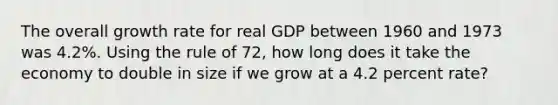 The overall growth rate for real GDP between 1960 and 1973 was 4.2%. Using the rule of 72, how long does it take the economy to double in size if we grow at a 4.2 percent rate?