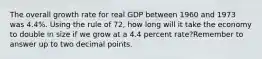 The overall growth rate for real GDP between 1960 and 1973 was 4.4%. Using the rule of 72, how long will it take the economy to double in size if we grow at a 4.4 percent rate?Remember to answer up to two decimal points.