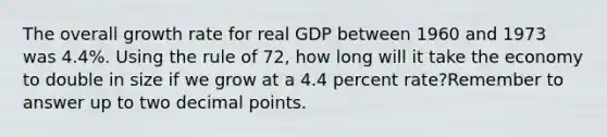 The overall growth rate for real GDP between 1960 and 1973 was 4.4%. Using the rule of 72, how long will it take the economy to double in size if we grow at a 4.4 percent rate?Remember to answer up to two decimal points.