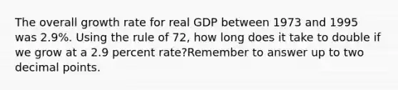 The overall growth rate for real GDP between 1973 and 1995 was 2.9%. Using the rule of 72, how long does it take to double if we grow at a 2.9 percent rate?Remember to answer up to two <a href='https://www.questionai.com/knowledge/kuXXuLpqqD-decimal-point' class='anchor-knowledge'>decimal point</a>s.