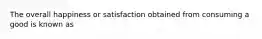 The overall happiness or satisfaction obtained from consuming a good is known as