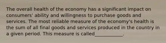 The overall health of the economy has a significant impact on consumers' ability and willingness to purchase goods and services. The most reliable measure of the economy's health is the sum of all final goods and services produced in the country in a given period. This measure is called____________.