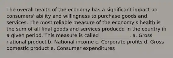 The overall health of the economy has a significant impact on consumers' ability and willingness to purchase goods and services. The most reliable measure of the economy's health is the sum of all final goods and services produced in the country in a given period. This measure is called ____________. a. Gross national product b. National income c. Corporate profits d. Gross domestic product e. Consumer expenditures