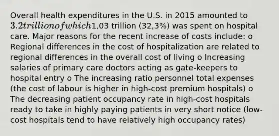 Overall health expenditures in the U.S. in 2015 amounted to 3.2 trillion of which1,03 trillion (32,3%) was spent on hospital care. Major reasons for the recent increase of costs include: o Regional differences in the cost of hospitalization are related to regional differences in the overall cost of living o Increasing salaries of <a href='https://www.questionai.com/knowledge/k3VTTF7FJS-primary-care' class='anchor-knowledge'>primary care</a> doctors acting as gate-keepers to hospital entry o The increasing ratio personnel total expenses (the cost of labour is higher in high-cost premium hospitals) o The decreasing patient occupancy rate in high-cost hospitals ready to take in highly paying patients in very short notice (low-cost hospitals tend to have relatively high occupancy rates)