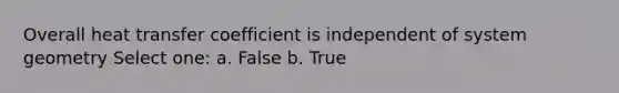 Overall heat transfer coefficient is independent of system geometry Select one: a. False b. True