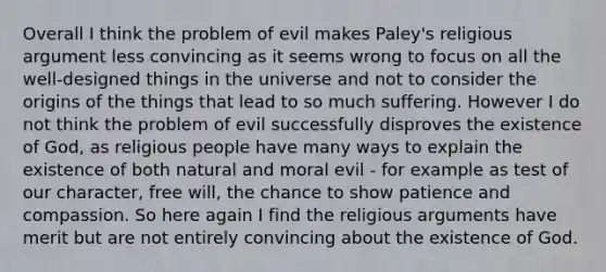 Overall I think the problem of evil makes Paley's religious argument less convincing as it seems wrong to focus on all the well-designed things in the universe and not to consider the origins of the things that lead to so much suffering. However I do not think the problem of evil successfully disproves the existence of God, as religious people have many ways to explain the existence of both natural and moral evil - for example as test of our character, free will, the chance to show patience and compassion. So here again I find the religious arguments have merit but are not entirely convincing about the existence of God.