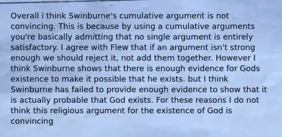 Overall i think Swinburne's cumulative argument is not convincing. This is because by using a cumulative arguments you're basically admitting that no single argument is entirely satisfactory. I agree with Flew that if an argument isn't strong enough we should reject it, not add them together. However I think Swinburne shows that there is enough evidence for Gods existence to make it possible that he exists. but I think Swinburne has failed to provide enough evidence to show that it is actually probable that God exists. For these reasons I do not think this religious argument for the existence of God is convincing