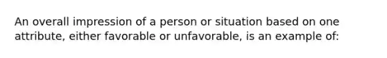 An overall impression of a person or situation based on one attribute, either favorable or unfavorable, is an example of: