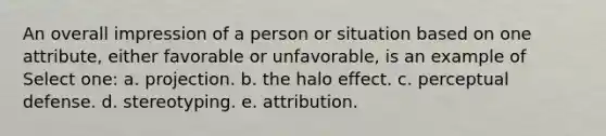 An overall impression of a person or situation based on one attribute, either favorable or unfavorable, is an example of Select one: a. projection. b. the halo effect. c. perceptual defense. d. stereotyping. e. attribution.