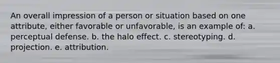 An overall impression of a person or situation based on one attribute, either favorable or unfavorable, is an example of: a. perceptual defense. b. the halo effect. c. stereotyping. d. projection. e. attribution.