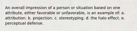 An overall impression of a person or situation based on one attribute, either favorable or unfavorable, is an example of: a. attribution. b. projection. c. stereotyping. d. the halo effect. e. perceptual defense.