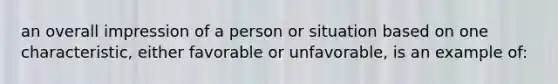 an overall impression of a person or situation based on one characteristic, either favorable or unfavorable, is an example of: