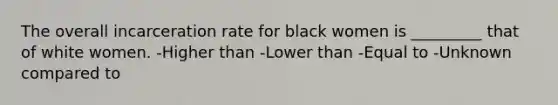 The overall incarceration rate for black women is _________ that of white women. -Higher than -Lower than -Equal to -Unknown compared to