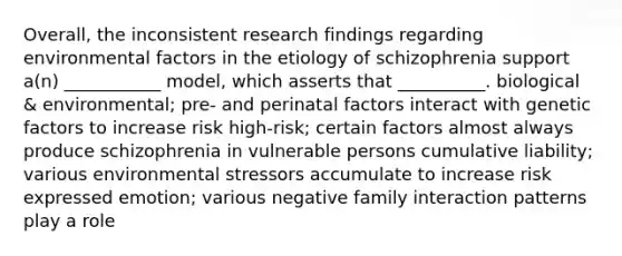 Overall, the inconsistent research findings regarding environmental factors in the etiology of schizophrenia support a(n) ___________ model, which asserts that __________. biological & environmental; pre- and perinatal factors interact with genetic factors to increase risk high-risk; certain factors almost always produce schizophrenia in vulnerable persons cumulative liability; various environmental stressors accumulate to increase risk expressed emotion; various negative family interaction patterns play a role