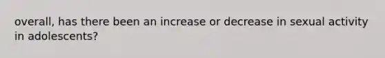 overall, has there been an increase or decrease in sexual activity in adolescents?