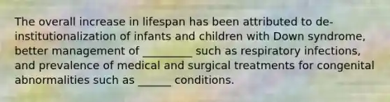 The overall increase in lifespan has been attributed to de-institutionalization of infants and children with Down syndrome, better management of _________ such as respiratory infections, and prevalence of medical and surgical treatments for congenital abnormalities such as ______ conditions.