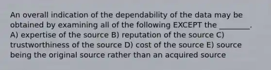 An overall indication of the dependability of the data may be obtained by examining all of the following EXCEPT the ________. A) expertise of the source B) reputation of the source C) trustworthiness of the source D) cost of the source E) source being the original source rather than an acquired source