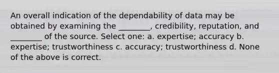 An overall indication of the dependability of data may be obtained by examining the ________, credibility, reputation, and ________ of the source. Select one: a. expertise; accuracy b. expertise; trustworthiness c. accuracy; trustworthiness d. None of the above is correct.